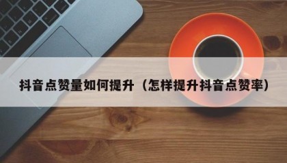 抖音点赞量如何提升（怎样提升抖音点赞率）