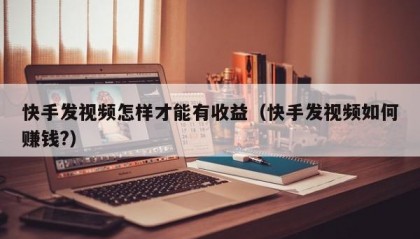 快手发视频怎样才能有收益（快手发视频如何赚钱?）