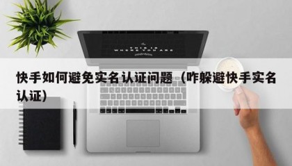 快手如何避免实名认证问题（咋躲避快手实名认证）