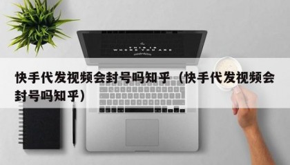快手代发视频会封号吗知乎（快手代发视频会封号吗知乎）