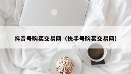 抖音号购买交易网（快手号购买交易网）