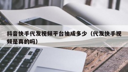 抖音快手代发视频平台抽成多少（代发快手视频是真的吗）