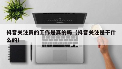 抖音关注员的工作是真的吗（抖音关注是干什么的）