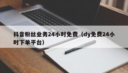 抖音粉丝业务24小时免费（dy免费24小时下单平台）