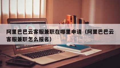 阿里巴巴云客服兼职在哪里申请（阿里巴巴云客服兼职怎么报名）